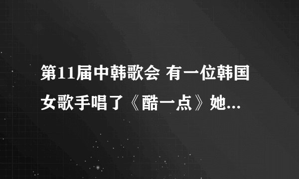 第11届中韩歌会 有一位韩国女歌手唱了《酷一点》她叫什么名字啊？ 她是坐轿车进场的