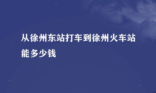 从徐州东站打车到徐州火车站能多少钱