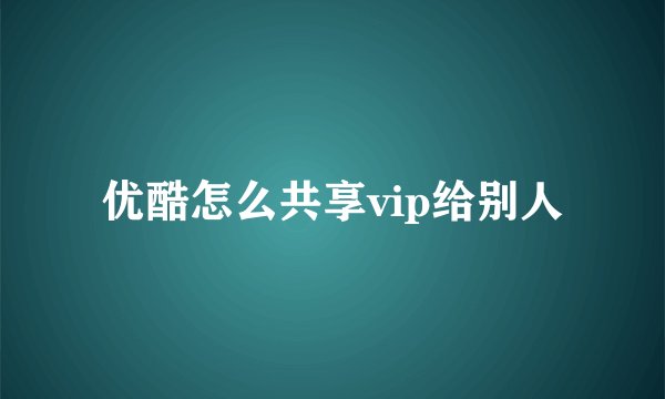 优酷怎么共享vip给别人