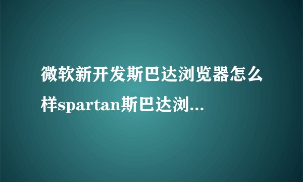 微软新开发斯巴达浏览器怎么样spartan斯巴达浏览器功能介绍