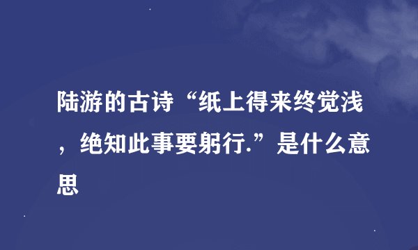 陆游的古诗“纸上得来终觉浅，绝知此事要躬行.”是什么意思