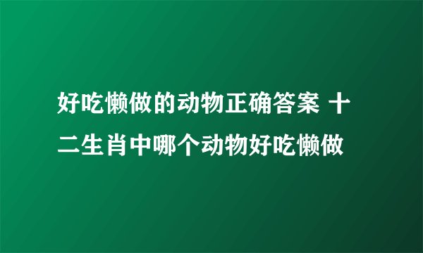好吃懒做的动物正确答案 十二生肖中哪个动物好吃懒做