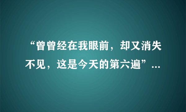 “曾曾经在我眼前，却又消失不见，这是今天的第六遍”。这是什么歌？