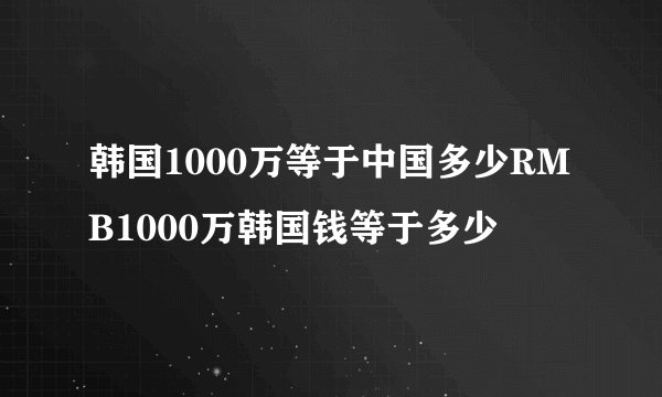 韩国1000万等于中国多少RMB1000万韩国钱等于多少
