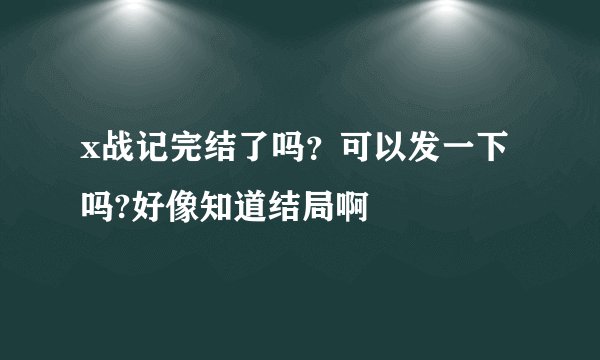 x战记完结了吗？可以发一下吗?好像知道结局啊