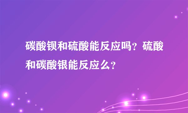 碳酸钡和硫酸能反应吗？硫酸和碳酸银能反应么？