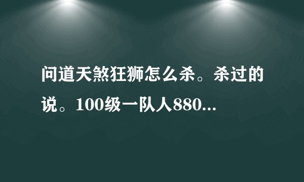 问道天煞狂狮怎么杀。杀过的说。100级一队人8800左右的道行能杀吗？