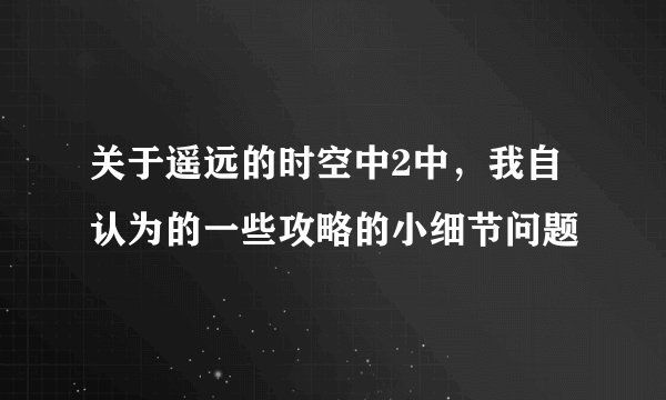 关于遥远的时空中2中，我自认为的一些攻略的小细节问题