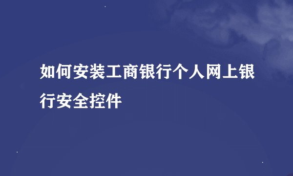 如何安装工商银行个人网上银行安全控件