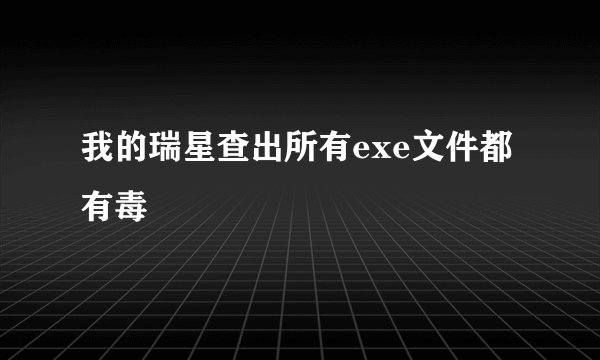 我的瑞星查出所有exe文件都有毒