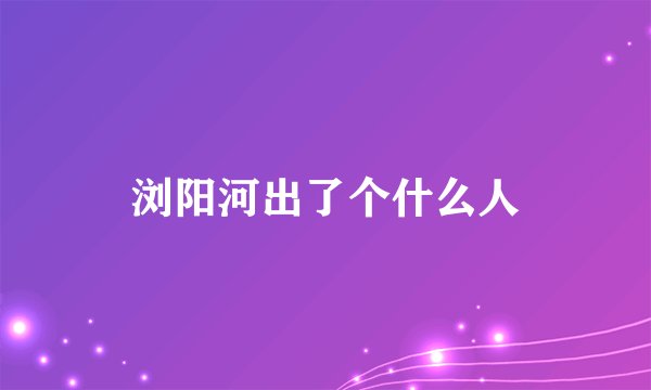 浏阳河出了个什么人