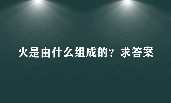 火是由什么组成的？求答案