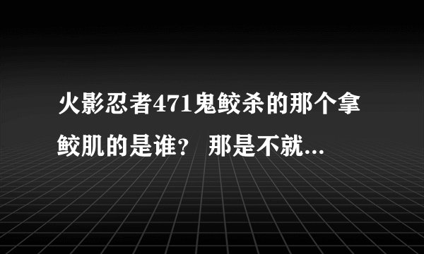 火影忍者471鬼鲛杀的那个拿鲛肌的是谁？ 那是不就知道那什么真班了 阿飞和那个不是一人
