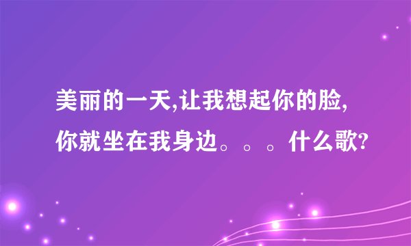 美丽的一天,让我想起你的脸,你就坐在我身边。。。什么歌?