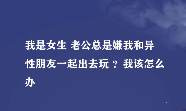 我是女生 老公总是嫌我和异性朋友一起出去玩 ？我该怎么办