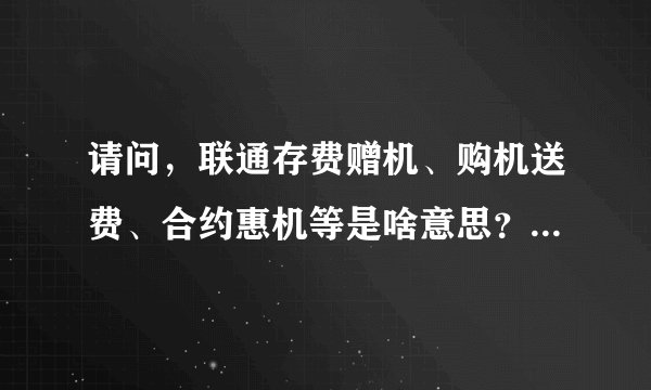 请问，联通存费赠机、购机送费、合约惠机等是啥意思？都有啥区别？这些东东与76、106等套餐都指的啥意思