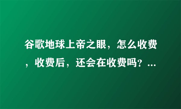 谷歌地球上帝之眼，怎么收费，收费后，还会在收费吗？，是永久的？还是按时间算？
