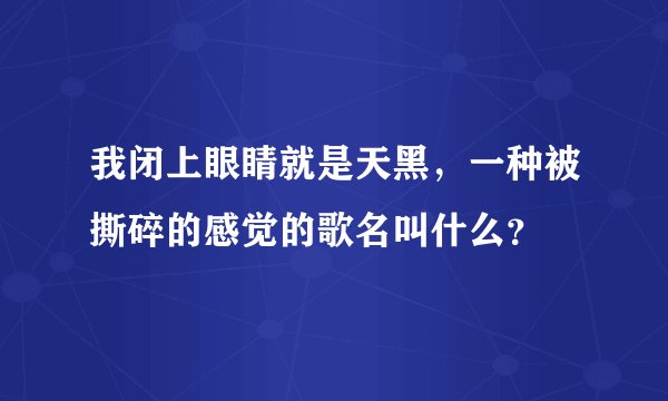 我闭上眼睛就是天黑，一种被撕碎的感觉的歌名叫什么？