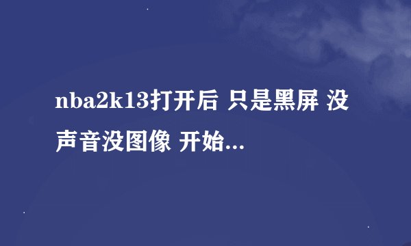 nba2k13打开后 只是黑屏 没声音没图像 开始没问题来 怎么办
