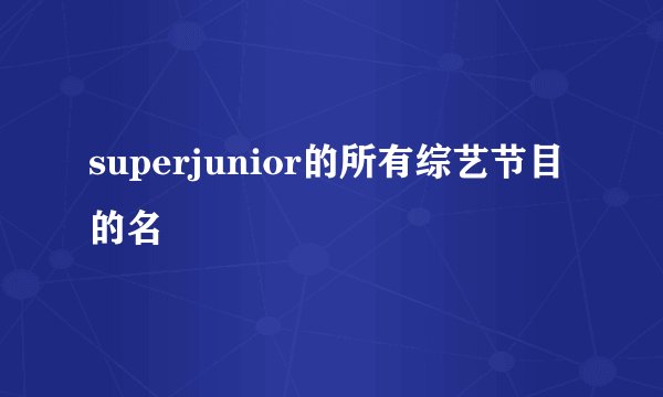 superjunior的所有综艺节目的名