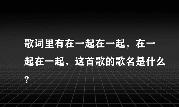 歌词里有在一起在一起，在一起在一起，这首歌的歌名是什么？
