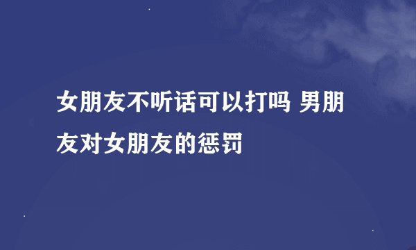女朋友不听话可以打吗 男朋友对女朋友的惩罚