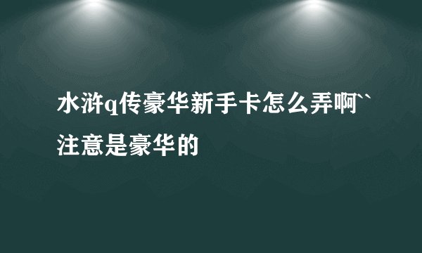 水浒q传豪华新手卡怎么弄啊``注意是豪华的