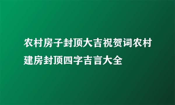 农村房子封顶大吉祝贺词农村建房封顶四字吉言大全
