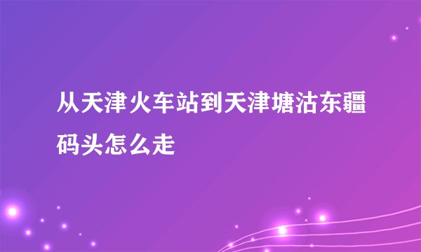 从天津火车站到天津塘沽东疆码头怎么走