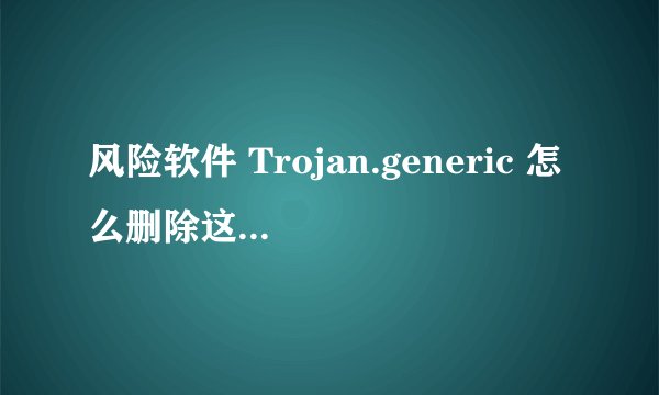 风险软件 Trojan.generic 怎么删除这个木马？