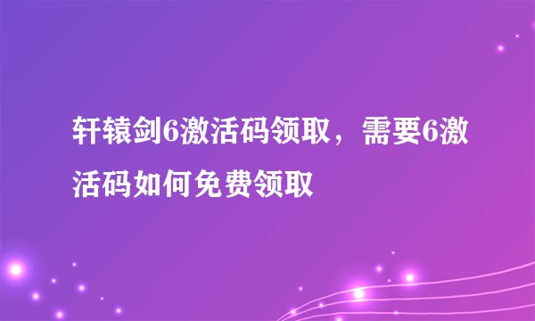 轩辕剑6激活码领取，需要6激活码如何免费领取
