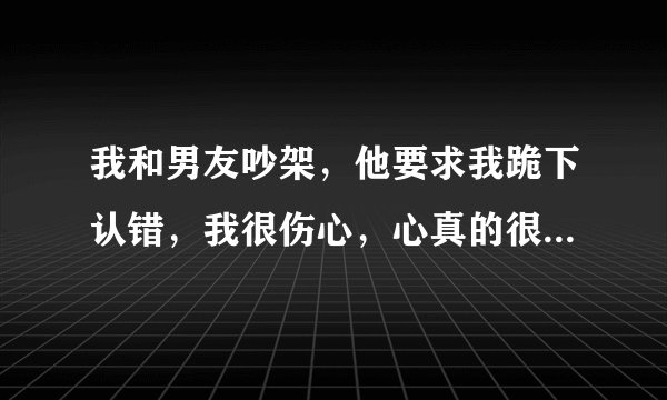 我和男友吵架，他要求我跪下认错，我很伤心，心真的很疼，尤其他高高在上，让我过去求他的时候，还有一次