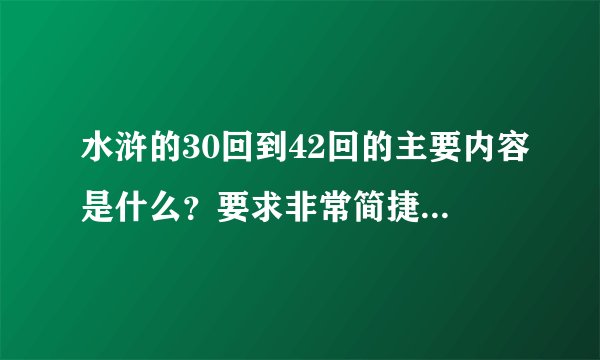 水浒的30回到42回的主要内容是什么？要求非常简捷，我明天要交，各位大哥大姐大叔，帮帮忙啊！！