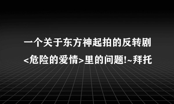 一个关于东方神起拍的反转剧<危险的爱情>里的问题!~拜托
