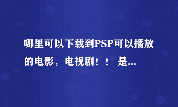 哪里可以下载到PSP可以播放的电影，电视剧！！ 是MP4那种格式的！！！