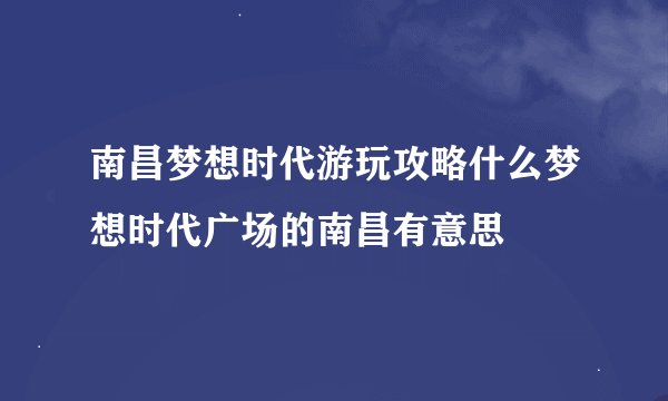 南昌梦想时代游玩攻略什么梦想时代广场的南昌有意思