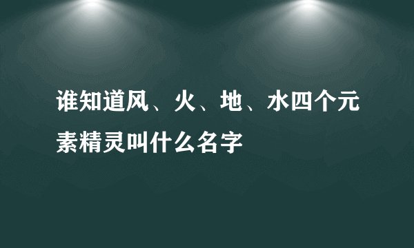 谁知道风、火、地、水四个元素精灵叫什么名字