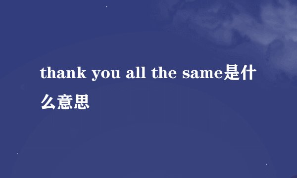 thank you all the same是什么意思