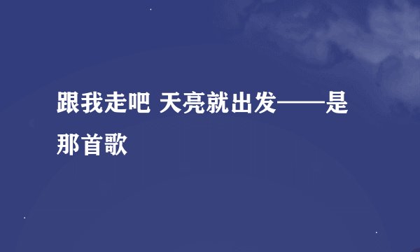 跟我走吧 天亮就出发——是那首歌