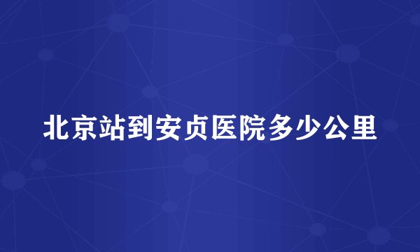 北京站到安贞医院多少公里