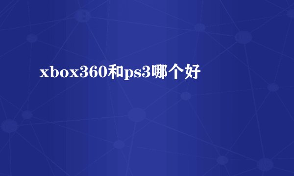 xbox360和ps3哪个好