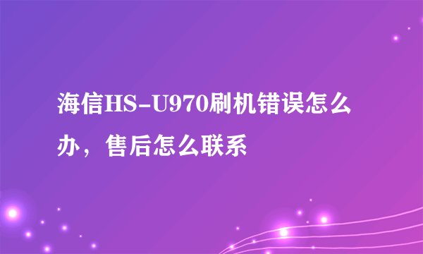 海信HS-U970刷机错误怎么办，售后怎么联系