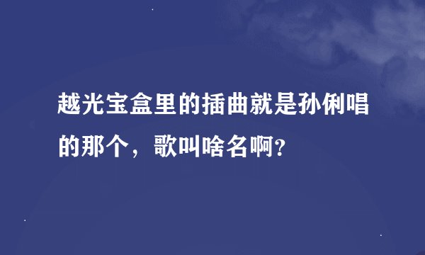 越光宝盒里的插曲就是孙俐唱的那个，歌叫啥名啊？