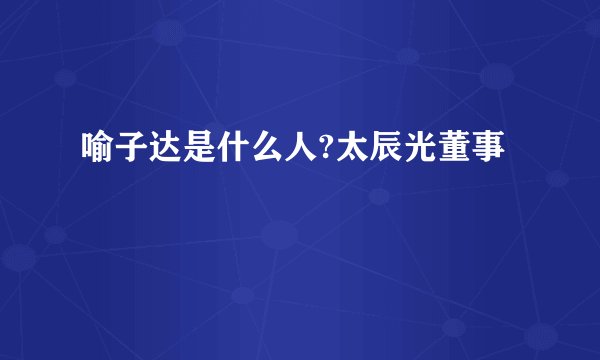 喻子达是什么人?太辰光董事
