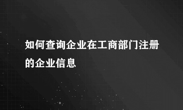 如何查询企业在工商部门注册的企业信息