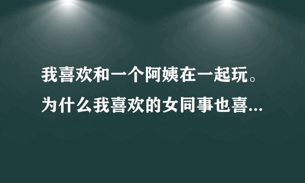 我喜欢和一个阿姨在一起玩。为什么我喜欢的女同事也喜欢和那个阿姨玩啊？