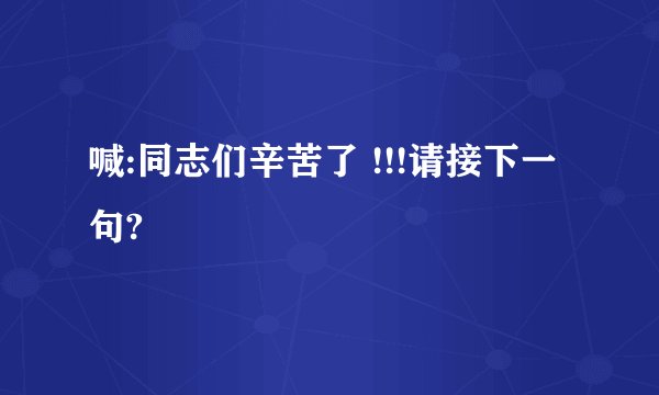 喊:同志们辛苦了 !!!请接下一句?