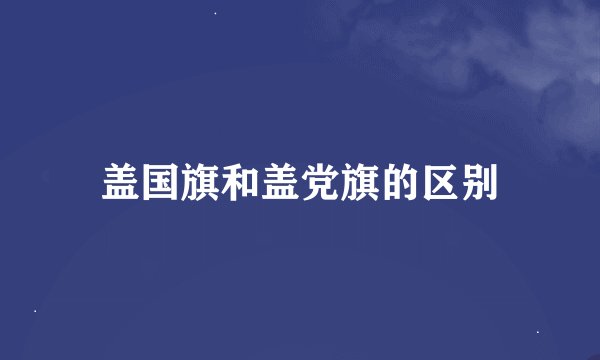 盖国旗和盖党旗的区别