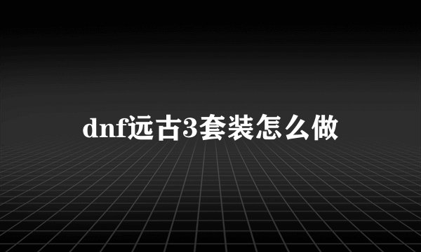 dnf远古3套装怎么做