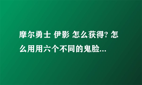 摩尔勇士 伊影 怎么获得? 怎么用用六个不同的鬼脸箱召唤？